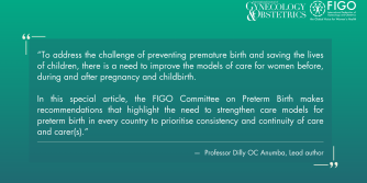 To address the challenge of preventing premature birth and saving the lives of children, there is a need to improve the models of care for women before, during and after pregnancy and childbirth.  In this special article, the FIGO Committee on Preterm Birth makes recommendations that highlight the need to strengthen care models for preterm birth in every country to prioritise consistency and continuity of care and carer(s). -  —  Professor Dilly OC Anumba, Lead author