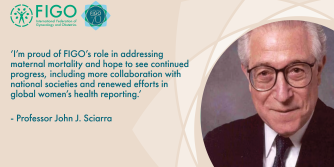 ‘I’m proud of FIGO’s role in addressing maternal mortality and hope to see continued progress, including more collaboration with national societies and renewed efforts in global women’s health reporting.’   - Professor John J. Sciarra