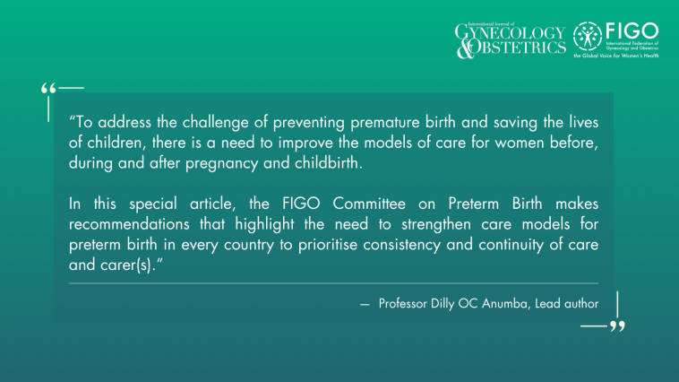 To address the challenge of preventing premature birth and saving the lives of children, there is a need to improve the models of care for women before, during and after pregnancy and childbirth. In this special article, the FIGO Committee on Preterm Birth makes recommendations that highlight the need to strengthen care models for preterm birth in every country to prioritise consistency and continuity of care and carer(s). - — Professor Dilly OC Anumba, Lead author
